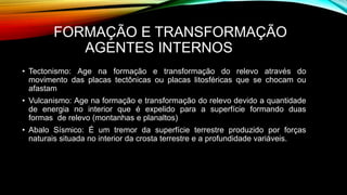 FORMAÇÃO E TRANSFORMAÇÃO
AGENTES INTERNOS
• Tectonismo: Age na formação e transformação do relevo através do
movimento das placas tectônicas ou placas litosféricas que se chocam ou
afastam
• Vulcanismo: Age na formação e transformação do relevo devido a quantidade
de energia no interior que é expelido para a superfície formando duas
formas de relevo (montanhas e planaltos)
• Abalo Sísmico: É um tremor da superfície terrestre produzido por forças
naturais situada no interior da crosta terrestre e a profundidade variáveis.
 