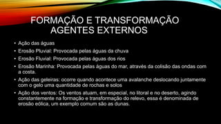 FORMAÇÃO E TRANSFORMAÇÃO
AGENTES EXTERNOS
• Ação das águas
• Erosão Pluvial: Provocada pelas águas da chuva
• Erosão Fluvial: Provocada pelas águas dos rios
• Erosão Marinha: Provocada pelas águas do mar, através da colisão das ondas com
a costa.
• Ação das geleiras: ocorre quando acontece uma avalanche deslocando juntamente
com o gelo uma quantidade de rochas e solos
• Ação dos ventos: Os ventos atuam, em especial, no litoral e no deserto, agindo
constantemente na formação e transformação do relevo, essa é denominada de
erosão eólica, um exemplo comum são as dunas.
 