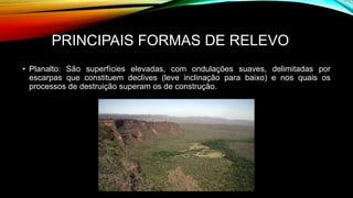 PRINCIPAIS FORMAS DE RELEVO
• Planalto: São superfícies elevadas, com ondulações suaves, delimitadas por
escarpas que constituem declives (leve inclinação para baixo) e nos quais os
processos de destruição superam os de construção.
 