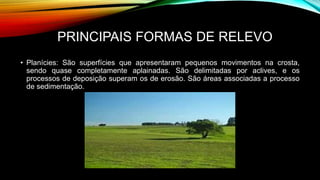 PRINCIPAIS FORMAS DE RELEVO
• Planícies: São superfícies que apresentaram pequenos movimentos na crosta,
sendo quase completamente aplainadas. São delimitadas por aclives, e os
processos de deposição superam os de erosão. São áreas associadas a processo
de sedimentação.
 