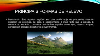 PRINCIPAIS FORMAS DE RELEVO
• Montanhas: São aquelas regiões em que ainda hoje os processos internos
superam os externos, ou seja, o soerguimento é mais forte que a erosão. É
comum, no entanto, considerar montanhas aquelas áreas que, mesmo antigas,
apresentam altitudes superiores a 3000 metros.
• ue a erosão.
 