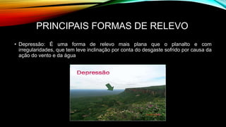 PRINCIPAIS FORMAS DE RELEVO
• Depressão: É uma forma de relevo mais plana que o planalto e com
irregularidades, que tem leve inclinação por conta do desgaste sofrido por causa da
ação do vento e da água
 