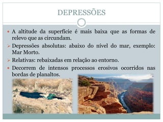 DEPRESSÕES
 A altitude da superfície é mais baixa que as formas de
relevo que as circundam.
 Depressões absolutas: abaixo do nível do mar, exemplo:
Mar Morto.
 Relativas: rebaixadas em relação ao entorno.
 Decorrem de intensos processos erosivos ocorridos nas
bordas de planaltos.
 