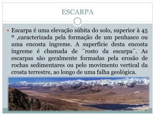 ESCARPA
 Escarpa é uma elevação súbita do solo, superior à 45
º ,caracterizada pela formação de um penhasco ou
uma encosta íngreme. A superfície desta encosta
íngreme é chamada de ¨rosto da escarpa¨. As
escarpas são geralmente formadas pela erosão de
rochas sedimentares ou pelo movimento vertical da
crosta terrestre, ao longo de uma falha geológica.
 