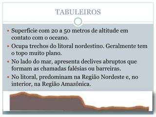 TABULEIROS
 Superfície com 20 a 50 metros de altitude em
contato com o oceano.
 Ocupa trechos do litoral nordestino. Geralmente tem
o topo muito plano.
 No lado do mar, apresenta declives abruptos que
formam as chamadas falésias ou barreiras.
 No litoral, predominam na Região Nordeste e, no
interior, na Região Amazônica.
 