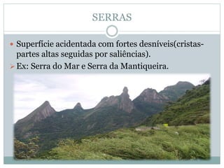 SERRAS
 Superfície acidentada com fortes desníveis(cristas-
partes altas seguidas por saliências).
Ex: Serra do Mar e Serra da Mantiqueira.
 
