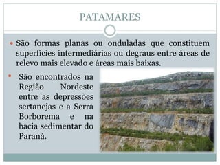 PATAMARES
 São formas planas ou onduladas que constituem
superfícies intermediárias ou degraus entre áreas de
relevo mais elevado e áreas mais baixas.
• São encontrados na
Região Nordeste
entre as depressões
sertanejas e a Serra
Borborema e na
bacia sedimentar do
Paraná.
 