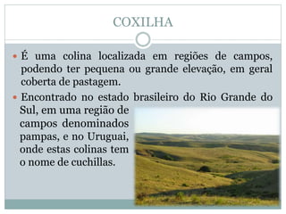 COXILHA
 É uma colina localizada em regiões de campos,
podendo ter pequena ou grande elevação, em geral
coberta de pastagem.
 Encontrado no estado brasileiro do Rio Grande do
JBJBJBBSul, em uma região de
campos denominados
pampas, e no Uruguai,
onde estas colinas tem
o nome de cuchillas.
 