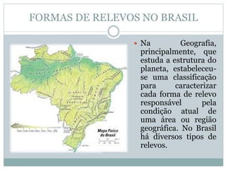 FORMAS DE RELEVOS NO BRASIL
 Na Geografia,
principalmente, que
estuda a estrutura do
planeta, estabeleceu-
se uma classificação
para caracterizar
cada forma de relevo
responsável pela
condição atual de
uma área ou região
geográfica. No Brasil
há diversos tipos de
relevos.
 