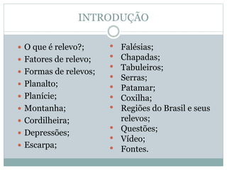 INTRODUÇÃO
 O que é relevo?;
 Fatores de relevo;
 Formas de relevos;
 Planalto;
 Planície;
 Montanha;
 Cordilheira;
 Depressões;
 Escarpa;
• Falésias;
• Chapadas;
• Tabuleiros;
• Serras;
• Patamar;
• Coxilha;
• Regiões do Brasil e seus
relevos;
• Questões;
• Vídeo;
• Fontes.
 