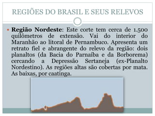 REGIÕES DO BRASIL E SEUS RELEVOS
 Região Nordeste: Este corte tem cerca de 1.500
quilômetros de extensão. Vai do interior do
Maranhão ao litoral de Pernambuco. Apresenta um
retrato fiel e abrangente do relevo da região: dois
planaltos (da Bacia do Parnaíba e da Borborema)
cercando a Depressão Sertaneja (ex-Planalto
Nordestino). As regiões altas são cobertas por mata.
As baixas, por caatinga.

 