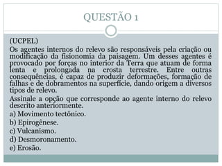 QUESTÃO 1
(UCPEL)
Os agentes internos do relevo são responsáveis pela criação ou
modificação da fisionomia da paisagem. Um desses agentes é
provocado por forças no interior da Terra que atuam de forma
lenta e prolongada na crosta terrestre. Entre outras
consequências, é capaz de produzir deformações, formação de
falhas e de dobramentos na superfície, dando origem a diversos
tipos de relevo.
Assinale a opção que corresponde ao agente interno do relevo
descrito anteriormente.
a) Movimento tectônico.
b) Epirogênese.
c) Vulcanismo.
d) Desmoronamento.
e) Erosão.
 