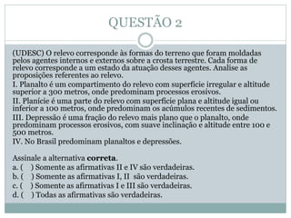 QUESTÃO 2
(UDESC) O relevo corresponde às formas do terreno que foram moldadas
pelos agentes internos e externos sobre a crosta terrestre. Cada forma de
relevo corresponde a um estado da atuação desses agentes. Analise as
proposições referentes ao relevo.
I. Planalto é um compartimento do relevo com superfície irregular e altitude
superior a 300 metros, onde predominam processos erosivos.
II. Planície é uma parte do relevo com superfície plana e altitude igual ou
inferior a 100 metros, onde predominam os acúmulos recentes de sedimentos.
III. Depressão é uma fração do relevo mais plano que o planalto, onde
predominam processos erosivos, com suave inclinação e altitude entre 100 e
500 metros.
IV. No Brasil predominam planaltos e depressões.
Assinale a alternativa correta.
a. ( ) Somente as afirmativas II e IV são verdadeiras.
b. ( ) Somente as afirmativas I, II são verdadeiras.
c. ( ) Somente as afirmativas I e III são verdadeiras.
d. ( ) Todas as afirmativas são verdadeiras.
 