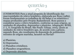 QUESTÃO 3
(UNIMONTES) Para a atual proposta de identificação das
macrounidades do relevo brasileiro, elaborada por Ross (1989),
foram fundamentais os trabalhos de Ab’Saber e os relatórios e
mapas produzidos pelo Projeto Radambrasil. Ross passou a
considerar para o relevo brasileiro, conforme as suas origens, as
unidades de planaltos, depressões e planícies. Adaptação: ROSS,
J. L. S. Geografia do Brasil. São Paulo: Edusp, 2005. Quais as
unidades do relevo brasileiro que, de acordo com a gênese,
segundo Ross, são resultantes de deposição de sedimentos
recentes de origem marinha, lacustre ou fluvial?
a) Planícies.
b) Depressões.
c) Planaltos cristalinos.
d) Planaltos orogenéticos.
e) Depressão absoluta.
 