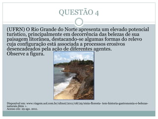 QUESTÃO 4
(UFRN) O Rio Grande do Norte apresenta um elevado potencial
turístico, principalmente em decorrência das belezas de sua
paisagem litorânea, destacando-se algumas formas do relevo
cuja configuração está associada a processos erosivos
desencadeados pela ação de diferentes agentes.
Observe a figura.
Disponível em: www.viagem.uol.com.br/ultnot/2011/08/29/nisia-floresta- tem-historia-gastronomia-e-belezas-
naturais.jhtm >.
Acesso em: 29 ago. 2011.
 