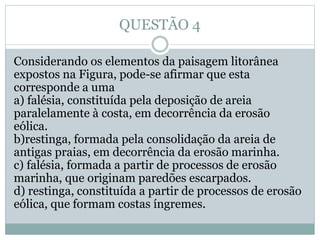 QUESTÃO 4
Considerando os elementos da paisagem litorânea
expostos na Figura, pode-se afirmar que esta
corresponde a uma
a) falésia, constituída pela deposição de areia
paralelamente à costa, em decorrência da erosão
eólica.
b)restinga, formada pela consolidação da areia de
antigas praias, em decorrência da erosão marinha.
c) falésia, formada a partir de processos de erosão
marinha, que originam paredões escarpados.
d) restinga, constituída a partir de processos de erosão
eólica, que formam costas íngremes.
 