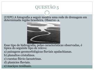 QUESTÃO 5
(UEPI) A fotografia a seguir mostra uma rede de drenagem em
determinada região brasileira. Observe- a.
Esse tipo de hidrografia, pelas características observadas, é
tipica do seguinte tipo de relevo:
a) paisagens geomorfológicas fluviais apalachianas.
b) planaltos cristalinos.
c) cuestas flúvio-lacustrinas.
d) planicies fluviais.
e) maciços residuais.
 