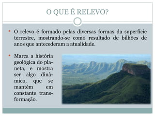 O QUE É RELEVO?
• O relevo é formado pelas diversas formas da superfície
terrestre, mostrando-se como resultado de bilhões de
anos que antecederam a atualidade.
• Marca a história
geológica do pla-
neta, e mostra
ser algo dinâ-
mico, que se
mantém em
constante trans-
formação.
 