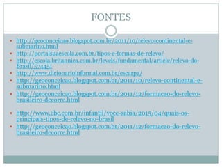 FONTES
 http://geoconceicao.blogspot.com.br/2011/10/relevo-continental-e-
submarino.html
 http://portalsuaescola.com.br/tipos-e-formas-de-relevo/
 http://escola.britannica.com.br/levels/fundamental/article/relevo-do-
Brasil/574451
 http://www.dicionarioinformal.com.br/escarpa/
 http://geoconceicao.blogspot.com.br/2011/10/relevo-continental-e-
submarino.html
 http://geoconceicao.blogspot.com.br/2011/12/formacao-do-relevo-
brasileiro-decorre.html
 http://www.ebc.com.br/infantil/voce-sabia/2015/04/quais-os-
principais-tipos-de-relevo-no-brasil
 http://geoconceicao.blogspot.com.br/2011/12/formacao-do-relevo-
brasileiro-decorre.html
 