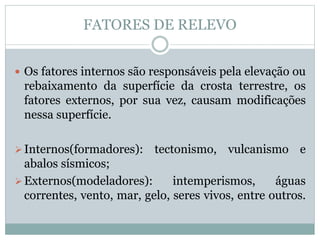 FATORES DE RELEVO
 Os fatores internos são responsáveis pela elevação ou
rebaixamento da superfície da crosta terrestre, os
fatores externos, por sua vez, causam modificações
nessa superfície.
Internos(formadores): tectonismo, vulcanismo e
abalos sísmicos;
Externos(modeladores): intemperismos, águas
correntes, vento, mar, gelo, seres vivos, entre outros.
 