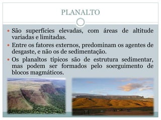 PLANALTO
 São superfícies elevadas, com áreas de altitude
variadas e limitadas.
 Entre os fatores externos, predominam os agentes de
desgaste, e não os de sedimentação.
 Os planaltos típicos são de estrutura sedimentar,
mas podem ser formados pelo soerguimento de
blocos magmáticos.
 