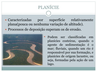 PLANÍCIE
 Caracterizadas por superfície relativamente
plana(pouca ou nenhuma variação de altitude).
 Processos de deposição superam os de erosão.
• Podem ser classificadas em
planícies costeiras, quando o
agente de sedimentação é o
mar; fluviais, quando um rio é
responsável por sua formação, e
planícies de origem lacustre, ou
seja, formadas pela ação de um
lago.
 