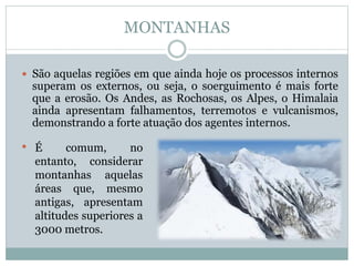 MONTANHAS
 São aquelas regiões em que ainda hoje os processos internos
superam os externos, ou seja, o soerguimento é mais forte
que a erosão. Os Andes, as Rochosas, os Alpes, o Himalaia
ainda apresentam falhamentos, terremotos e vulcanismos,
demonstrando a forte atuação dos agentes internos.
• É comum, no
entanto, considerar
montanhas aquelas
áreas que, mesmo
antigas, apresentam
altitudes superiores a
3000 metros.
 