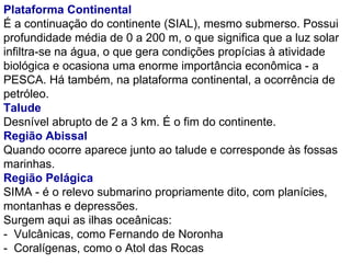 Plataforma Continental  É a continuação do continente (SIAL), mesmo submerso. Possui profundidade média de 0 a 200 m, o que significa que a luz solar infiltra-se na água, o que gera condições propícias à atividade biológica e ocasiona uma enorme importância econômica - a PESCA. Há também, na plataforma continental, a ocorrência de petróleo. Talude Desnível abrupto de 2 a 3 km. É o fim do continente. Região Abissal Quando ocorre aparece junto ao talude e corresponde às fossas marinhas. Região Pelágica SIMA - é o relevo submarino propriamente dito, com planícies, montanhas e depressões. Surgem aqui as ilhas oceânicas: -  Vulcânicas, como Fernando de Noronha -  Coralígenas, como o Atol das Rocas 