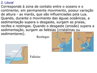 2. Litoral Corresponde à zona de contato entre o oceano e o continente; em permanente movimento, possui variação de altura - as marés, que são influenciadas pela Lua. Quando, durante o movimento das águas oceânicas, a sedimentação supera o desgaste, surgem as praias, recifes e restingas. Quando o desgaste (erosão) supera a sedimentação, surgem as falésias (cristalinas ou sedimentares). Restingas  Falésias  