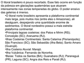 O litoral brasileiro é pouco recortado. Esse fato ocorre em função da pobreza em glaciações quaternárias que atuaram intensamente nas zonas temperadas do globo. O poder erosivo das geleiras é imenso. O litoral norte brasileiro apresenta a plataforma continental mais larga, pois muitos rios (entre eles o Amazonas), ali deságuam, despejando uma quantidade enorme de sedimentos. O litoral nordestino possui a mais estreita plataforma continental.  Principais lagoas costeiras: dos Patos e Mirim (RS); Conceição (SC); Araruama (RJ).  Ilhas Costeiras Continentais: Santa Catarina (Florianópolis); São Francisco (SC); São Sebastião (Ilha Bela); Santo Amaro (Guarujá).  Ilha Costeira Aluvial: Marajó.  Ilha Vulcânica: Fernando de Noronha.  Baías: Todos os Santos (BA); Guanabara (RJ); Paranaguá (PR); Laguna (SC); Angra dos Reis e Parati (RJ).    