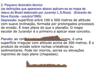 2. Pequeno dicionário técnico (as definições que aparecem abaixo aplicam-se ao mapa de relevo do Brasil elaborado por Jurandyr L.S.Ross)   (Extraído de: Nova Escola - outubro/1995) Depressão:  superfície entre 100 e 500 metros de altitude com suave inclinação, formada por prolongados processos de erosão. É mais plana do que o planalto. O mapa escolar de Jurandyr é o primeiro a aplicar esse conceito. Planalto:  ao contrário do que sugere o nome, é uma superfície irregular com altitude acima de 300 metros. É o produto da erosão sobre rochas cristalinas ou sedimentares. Pode ter morros, serras ou elevações íngremes de topo plano (chapadas). 
