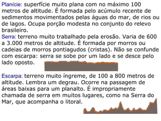 Planície:  superfície muito plana com no máximo 100 metros de altitude. É formada pelo acúmulo recente de sedimentos movimentados pelas águas do mar, de rios ou de lagos. Ocupa porção modesta no conjunto do relevo brasileiro. Serra:  terreno muito trabalhado pela erosão. Varia de 600 a 3.000 metros de altitude. É formada por morros ou cadeias de morros pontiagudos (cristas). Não se confunde com escarpa: serra se sobe por um lado e se desce pelo lado oposto. Escarpa:  terreno muito íngreme, de 100 a 800 metros de altitude. Lembra um degrau. Ocorre na passagem de áreas baixas para um planalto. É impropriamente chamada de serra em muitos lugares, como na Serra do Mar, que acompanha o litoral. 