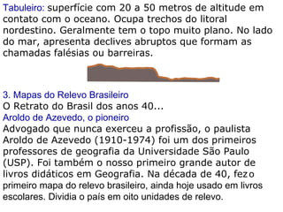 Tabuleiro:  superfície com 20 a 50 metros de altitude em contato com o oceano. Ocupa trechos do litoral nordestino. Geralmente tem o topo muito plano. No lado do mar, apresenta declives abruptos que formam as chamadas falésias ou barreiras. 3. Mapas do Relevo Brasileiro O Retrato do Brasil dos anos 40... Aroldo de Azevedo, o pioneiro Advogado que nunca exerceu a profissão, o paulista Aroldo de Azevedo (1910-1974) foi um dos primeiros professores de geografia da Universidade São Paulo (USP). Foi também o nosso primeiro grande autor de livros didáticos em Geografia. Na década de 40, fez   o primeiro mapa do relevo brasileiro, ainda hoje usado em livros escolares. Dividia o país em oito unidades de relevo.   