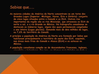 Sabias que……
As maiores cidades da América do Norte concentram-se em torno dos
   Grandes Lagos (Superior, Michigan, Huron, Erie e Ontário): conjunto
   de cinco lagos situados entre o Canadá e os EUA. Outros rios
   importantes da região são os rios Mississípi, que atravessa os EUA de
   norte a sul, e o rio Grande no México. Na hidrografia canadiense se
   destacam os inúmeros lagos, alguns dos quais permanecem congelados
   o ano inteiro (Lagos glaciais). Somando mais de dois milhões de lagos,
   ou 7,6% do território do Canadá.
A princípio a população da América do Norte era formada por índios que
   habitavam principalmente o território do oeste dos EUA, esquimós,
   nas áreas mais frias do Canadá e Alasca (EUA) e os astecas no
   México.
A população canadiense compõe-se de descendentes franceses, ingleses,
   espanhóis e holandeses. Por isso, os idiomas mais falados em todo o
 