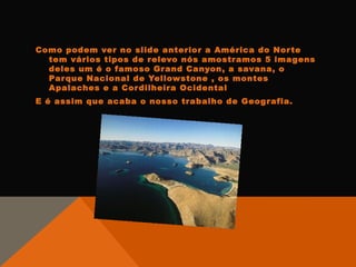 Como podem ver no slide anterior a América do Nor te
  tem vários tipos de r elevo nós amostr amos 5 imagens
  deles um é o famoso Gr and Canyon, a savana, o
  Par que Nacional de Yellowstone , os montes
  Apalaches e a Cor dilheira Ocidental
E é assim que acaba o nosso trabalho de Geogr afia.
 