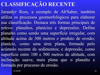 01/04/09 10
CLASSIFICAÇÃO RECENTE
Jurandyr  Ross,  a  exemplo  de  Ab'Saber,  também 
utiliza  os  processos  geomorfológicos  para  elaborar 
sua classificação. Destaca três formas principais de 
relevo:  planaltos,  planícies  e  depressões.  Define 
planalto como sendo uma superfície irregular, com 
altitude acima de 300 metros e produto de erosão; 
planície,  como  uma  área  plana,  formada  pelo 
acúmulo recente de sedimentos; e depressão, como 
superfície entre 100 e 500 metros de altitude, com 
inclinação  suave,  mais  plana  que  o  planalto  e 
formada por processo de erosão.
 