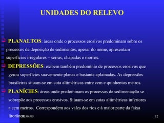 01/04/09 12
UNIDADES DO RELEVO
 PLANALTOS: áreas onde o processos erosivos predominam sobre os
processos de deposição de sedimentos, apesar do nome, apresentam
superfícies irregulares – serras, chapadas e morros.
 DEPRESSÕES: exibem também predomínio de processos erosivos que
gerou superfícies suavemente planas e bastante aplainadas. As depressões
brasileiras situam-se em cota altimétricas entre cem e quinhentos metros.
 PLANÍCIES: áreas onde predominam os processos de sedimentação se
sobrepõe aos processos erosivos. Situam-se em cotas altimétricas inferiores
a cem metros. Correspondem aos vales dos rios e à maior parte da faixa
litorânea.
 
