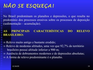01/04/09 19
NÃO SE ESQUEÇA!
No Brasil predominam os planaltos e depressões, o que resulta no
predomínio dos processos erosivos sobre os processos de deposição
(sedimentação – acumulação).
AS PRINCIPAIS CARACTERÍSTICAS DO RELEVO
BRASILEIRO:
⇒ Relevo muito antigo e bastante erodido;
⇒ Relevo de modestas altitudes, uma vez que 92,7% do território
brasileiro possui altitude inferior a 900 m;
⇒ Ausência de dobramentos modernos e de depressões absolutas;
⇒ A forma de relevo predominante é o planalto.
 