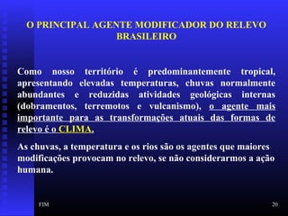 FIM 20
O PRINCIPAL AGENTE MODIFICADOR DO RELEVO
BRASILEIRO
Como nosso território é predominantemente tropical,
apresentando elevadas temperaturas, chuvas normalmente
abundantes e reduzidas atividades geológicas internas
(dobramentos, terremotos e vulcanismo), o agente mais
importante para as transformações atuais das formas de
relevo é o CLIMA.
As chuvas, a temperatura e os rios são os agentes que maiores
modificações provocam no relevo, se não considerarmos a ação
humana.
 