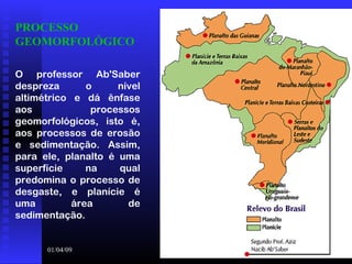 01/04/09 9
PROCESSO
GEOMORFOLÓGICO
O professor Ab'Saber
despreza o nível
altimétrico e dá ênfase
aos processos
geomorfológicos, isto é,
aos processos de erosão
e sedimentação. Assim,
para ele, planalto é uma
superfície na qual
predomina o processo de
desgaste, e planície é
uma área de
sedimentação.
 