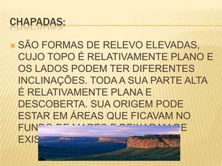 CHAPADAS:SÃO FORMAS DE RELEVO ELEVADAS, CUJO TOPO É RELATIVAMENTE PLANO E OS LADOS PODEM TER DIFERENTES INCLINAÇÕES. TODA A SUA PARTE ALTA É RELATIVAMENTE PLANA E DESCOBERTA. SUA ORIGEM PODE ESTAR EM ÁREAS QUE FICAVAM NO FUNDO DE MARES E DEIXARAM DE EXISTIR HÁ MILHARES DE ANOS.