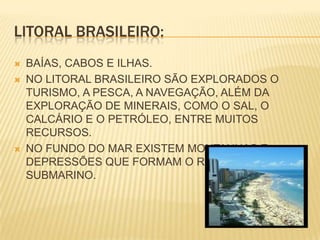 LITORAL BRASILEIRO:BAÍAS, CABOS E ILHAS.NO LITORAL BRASILEIRO SÃO EXPLORADOS O TURISMO, A PESCA, A NAVEGAÇÃO, ALÉM DA EXPLORAÇÃO DE MINERAIS, COMO O SAL, O CALCÁRIO E O PETRÓLEO, ENTRE MUITOS RECURSOS.NO FUNDO DO MAR EXISTEM MONTANHAS E DEPRESSÕES QUE FORMAM O RELEVO SUBMARINO.