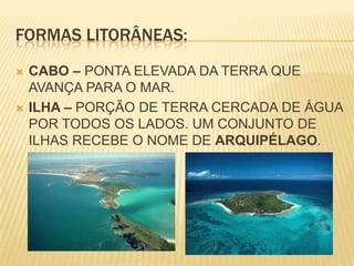 FORMAS LITORÂNEAS:CABO – PONTA ELEVADA DA TERRA QUE AVANÇA PARA O MAR.ILHA – PORÇÃO DE TERRA CERCADA DE ÁGUA POR TODOS OS LADOS. UM CONJUNTO DE ILHAS RECEBE O NOME DE ARQUIPÉLAGO.