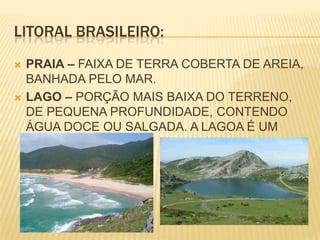 LITORAL BRASILEIRO:PRAIA – FAIXA DE TERRA COBERTA DE AREIA, BANHADA PELO MAR.LAGO – PORÇÃO MAIS BAIXA DO TERRENO, DE PEQUENA PROFUNDIDADE, CONTENDO ÁGUA DOCE OU SALGADA. A LAGOA É UM PEQUENO LAGO.