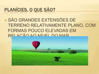 PLANÍCIES, O QUE SÃO?SÃO GRANDES EXTENSÕES DE TERRENO RELATIVAMENTE PLANO, COM FORMAS POUCO ELEVADAS EM RELAÇÃO AO NÍVEL DO MAR.