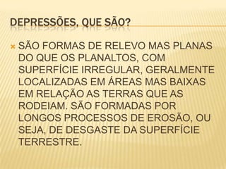 DEPRESSÕES, QUE SÃO?SÃO FORMAS DE RELEVO MAS PLANAS DO QUE OS PLANALTOS, COM SUPERFÍCIE IRREGULAR, GERALMENTE LOCALIZADAS EM ÁREAS MAS BAIXAS EM RELAÇÃO AS TERRAS QUE AS RODEIAM. SÃO FORMADAS POR LONGOS PROCESSOS DE EROSÃO, OU SEJA, DE DESGASTE DA SUPERFÍCIE TERRESTRE.
