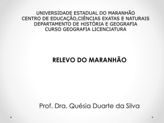 UNIVERSIDADE ESTADUAL DO MARANHÃO
CENTRO DE EDUCAÇÃO,CIÊNCIAS EXATAS E NATURAIS
DEPARTAMENTO DE HISTÓRIA E GEOGRAFIA
CURSO GEOGRAFIA LICENCIATURA

RELEVO DO MARANHÃO

Prof. Dra. Quésia Duarte da Silva

 