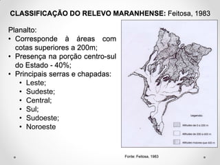 CLASSIFICAÇÃO DO RELEVO MARANHENSE: Feitosa, 1983

Planalto:
• Corresponde à áreas com
cotas superiores a 200m;
• Presença na porção centro-sul
do Estado - 40%;
• Principais serras e chapadas:
• Leste;
• Sudeste;
• Central;
• Sul;
• Sudoeste;
• Noroeste

Fonte: Feitosa, 1983

 