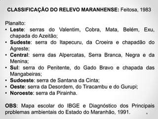 CLASSIFICAÇÃO DO RELEVO MARANHENSE: Feitosa, 1983

Planalto:
• Leste: serras do Valentim, Cobra, Mata, Belém, Exu,
chapada do Azeitão;
• Sudeste: serra do Itapecuru, da Croeira e chapadão do
Agreste;
• Central: serra das Alpercatas, Serra Branca, Negra e da
Menina;
• Sul: serra do Penitente, do Gado Bravo e chapada das
Mangabeiras;
• Sudoeste: serra de Santana da Cinta;
• Oeste: serra da Desordem, do Tiracambu e do Gurupi;
• Noroeste: serra da Pirainha.
OBS: Mapa escolar do IBGE e Diagnóstico dos Principais
problemas ambientais do Estado do Maranhão, 1991.

 