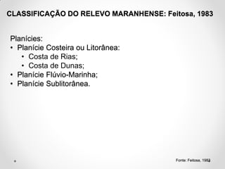 CLASSIFICAÇÃO DO RELEVO MARANHENSE: Feitosa, 1983

Planícies:
• Planície Costeira ou Litorânea:
• Costa de Rias;
• Costa de Dunas;
• Planície Flúvio-Marinha;
• Planície Sublitorânea.

Fonte: Feitosa, 1983

 